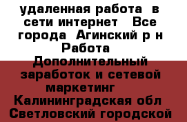 удаленная работа  в сети интернет - Все города, Агинский р-н Работа » Дополнительный заработок и сетевой маркетинг   . Калининградская обл.,Светловский городской округ 